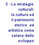 Casella di testo:    2 - Le strategie
	culturali: 
	la cultura ed
	il patrimonio 
	storico  ed 
	artistico come 
	volano dello 
	sviluppo
