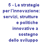 Casella di testo:      5 - Le strategie 
	per linnovazione: 
	servizi, strutture 
	e politiche
	innovative a 
	sostegno 
	dello sviluppo
