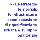 Casella di testo:        6 - Le strategie 
	territoriali: 
	le infrastrutture
	come occasione
	di riqualificazione 
	urbana e sviluppo 
	territoriale
