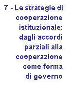 Casella di testo: 7 - Le strategie di 
	cooperazione 
	istituzionale: 
	dagli accordi 
	parziali alla 
	cooperazione 
	come forma 
	di governo
